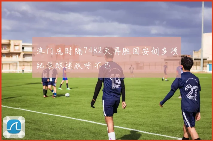 津门虎时隔7482天再胜国安创多项纪录球迷欢呼不已