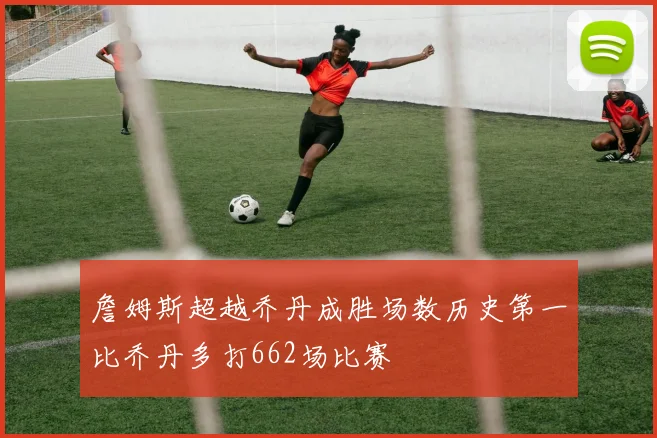 詹姆斯超越乔丹成胜场数历史第一比乔丹多打662场比赛