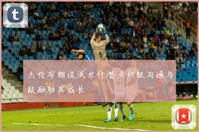 杰伦布朗谈沃尔什潜力积极沟通与鼓励助其成长