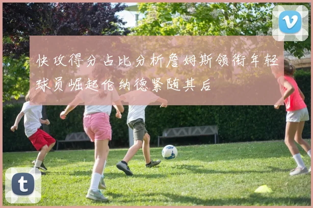 快攻得分占比分析詹姆斯领衔年轻球员崛起伦纳德紧随其后