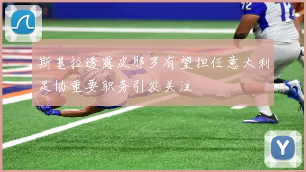 斯基拉透露皮耶罗有望担任意大利足协重要职务引发关注