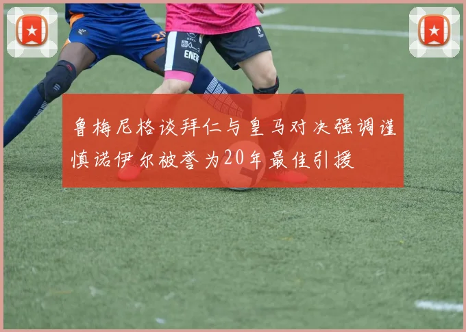 鲁梅尼格谈拜仁与皇马对决强调谨慎诺伊尔被誉为20年最佳引援