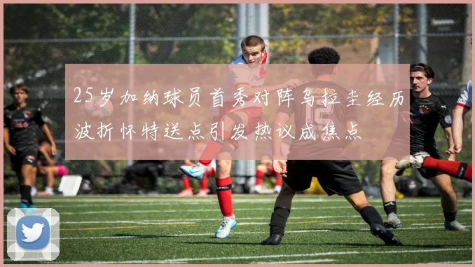 25岁加纳球员首秀对阵乌拉圭经历波折怀特送点引发热议成焦点