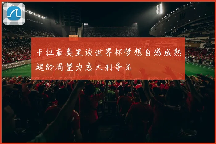 卡拉菲奥里谈世界杯梦想自感成熟超龄渴望为意大利争光