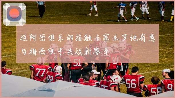 迈阿密俱乐部接触卡塞米罗他有意与梅西联手共战新赛季