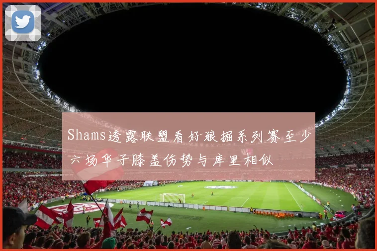 Shams透露联盟看好狼掘系列赛至少六场华子膝盖伤势与库里相似