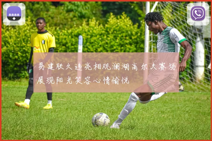 易建联久违亮相观澜湖高尔夫赛场展现阳光笑容心情愉悦
