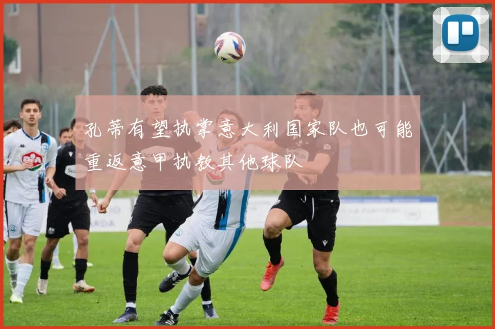 孔蒂有望执掌意大利国家队也可能重返意甲执教其他球队