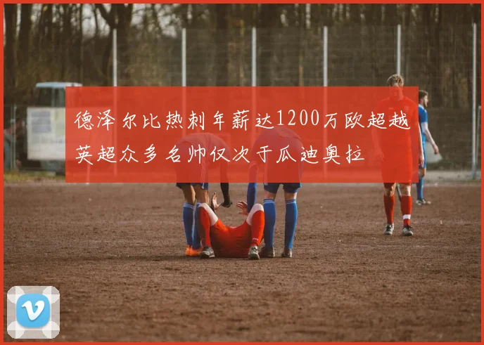 德泽尔比热刺年薪达1200万欧超越英超众多名帅仅次于瓜迪奥拉