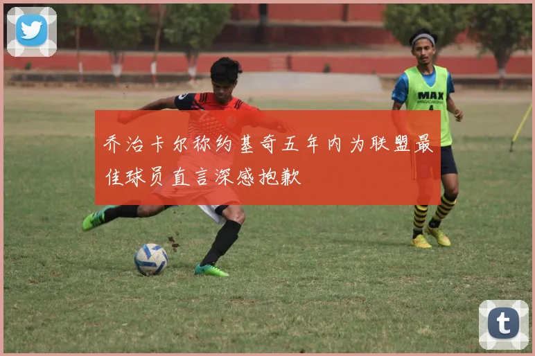 乔治卡尔称约基奇五年内为联盟最佳球员直言深感抱歉