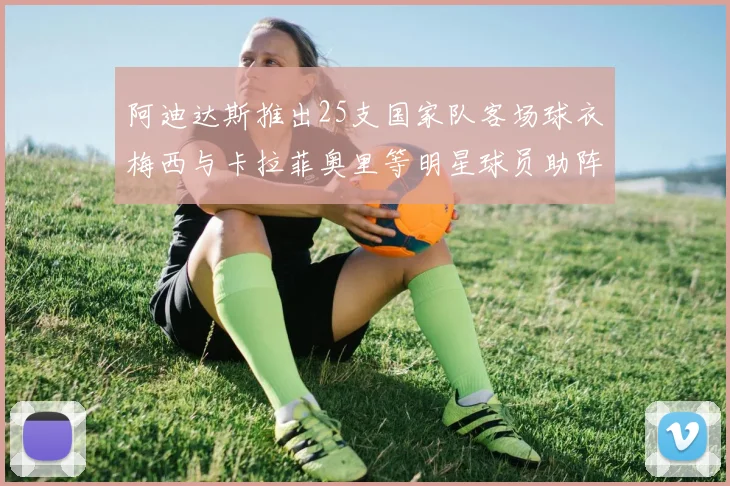 阿迪达斯推出25支国家队客场球衣梅西与卡拉菲奥里等明星球员助阵展示
